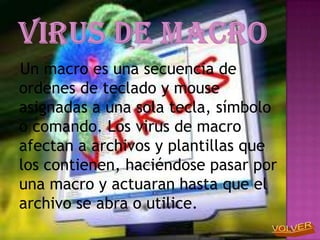 Un macro es una secuencia de
ordenes de teclado y mouse
asignadas a una sola tecla, símbolo
o comando. Los virus de macro
afectan a archivos y plantillas que
los contienen, haciéndose pasar por
una macro y actuaran hasta que el
archivo se abra o utilice.
 
