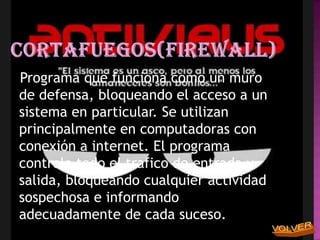 Programa que funciona como un muro
de defensa, bloqueando el acceso a un
sistema en particular. Se utilizan
principalmente en computadoras con
conexión a internet. El programa
controla todo el trafico de entrada y
salida, bloqueando cualquier actividad
sospechosa e informando
adecuadamente de cada suceso.
 