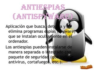 Aplicación que busca, detecta y
 elimina programas espías (spyware)
 que se instalan ocultamente en el
 ordenador.
Los antiespias pueden instalarse de
 manera separada o integrado con
 paquete de seguridad (que incluye
 antivirus, cortafuegos, etc.).
 