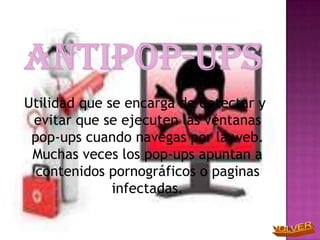 Utilidad que se encarga de detectar y
 evitar que se ejecuten las ventanas
 pop-ups cuando navegas por la web.
 Muchas veces los pop-ups apuntan a
  contenidos pornográficos o paginas
              infectadas.
 