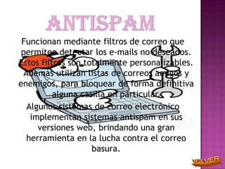 Funcionan mediante filtros de correo que
 permiten detectar los e-mails no deseados.
Estos filtros son totalmente personalizables.
  Además utilizan listas de correos amigos y
enemigos, para bloquear de forma definitiva
          alguna casilla en particular.
   Algunos sistemas de correo electrónico
    implementan sistemas antispam en sus
      versiones web, brindando una gran
   herramienta en la lucha contra el correo
                    basura.
 