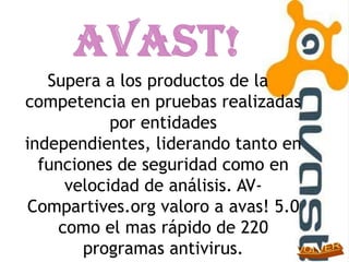 Supera a los productos de la
competencia en pruebas realizadas
           por entidades
independientes, liderando tanto en
  funciones de seguridad como en
     velocidad de análisis. AV-
Compartives.org valoro a avas! 5.0
    como el mas rápido de 220
        programas antivirus.
 