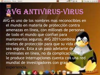 AVG es uno de los nombres mas reconocibles en
 el mundo en materia de protección contra
 amenazas en línea, con millones de personas
 de todo el mundo que confían para
 mantenerlos seguros. AVG 2011combina varios
 niveles de protección para que su vida digital
 sea segura. Esta a un paso adelante de los
 criminales en línea, no da complicaciones ni
 le produce interrupciones cuenta con una red
 mundial de investigadores con gran
 experiencia.
 