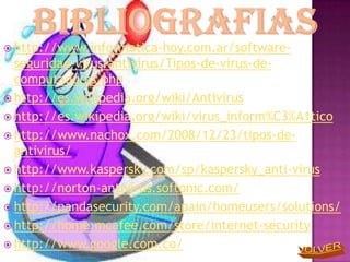  http://www.informatica-hoy.com.ar/software-
  seguridad-virus-antivirus/Tipos-de-virus-de-
  computadoras.php
 http://es.wikipedia.org/wiki/Antivirus
 http://es.wikipedia.org/wiki/virus_inform%C3%A1tico
 http://www.nachox.com/2008/12/23/tipos-de-
  antivirus/
 http://www.kaspersky.com/sp/kaspersky_anti-virus
 http://norton-antivirus.softonic.com/
 http://pandasecurity.com/apain/homeusers/solutions/
 http://home.mcafee.com/store/internet-security
 http://www.google.com.co/
 