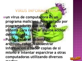  un  virus de computadora es un
  programa malicioso desarrollado por
  programadores que infecta un
  sistema para realizar alguna acción
  determinada.
 Puede dañar el sistema de
  archivos, robar o secuestrar
  información o hacer copias de si
  mismo e intentar esparcirse a otras
  computadoras utilizando diversos
 