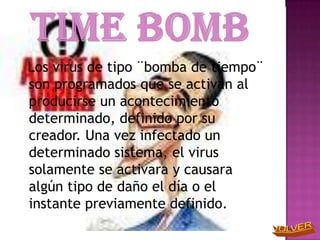 Los virus de tipo ¨bomba de tiempo¨
son programados que se activan al
producirse un acontecimiento
determinado, definido por su
creador. Una vez infectado un
determinado sistema, el virus
solamente se activara y causara
algún tipo de daño el día o el
instante previamente definido.
 