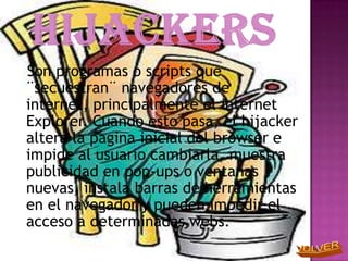 Son programas o scripts que
¨secuestran¨ navegadores de
internet, principalmente el internet
Explorer. Cuando esto pasa, el hijacker
altera la pagina inicial del browser e
impide al usuario cambiarla, muestra
publicidad en pop-ups o ventanas
nuevas, instala barras de herramientas
en el navegador y pueden impedir el
acceso a determinadas webs.
 