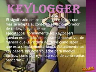 El significado de los términos en ingles que
mas se adapta al contexto seria: capturador
de teclas, luego que son
ejecutados, normalmente los keyloggers
quedan escondidos en el sistema operativo, de
manera que la victima no tiene como saber
que esta siendo monitorizada. Actualmente los
keyloggers son desarrollados para medios
ilícitos, como por ejemplo robo de contraseñas
bancarias.
 