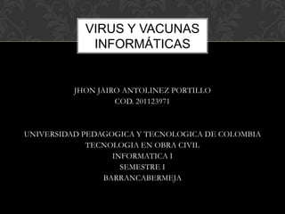 VIRUS Y VACUNAS
             INFORMÁTICAS


          JHON JAIRO ANTOLINEZ PORTILLO
                   COD. 201123971



UNIVERSIDAD PEDAGOGICA Y TECNOLOGICA DE COLOMBIA
             TECNOLOGIA EN OBRA CIVIL
                  INFORMATICA I
                    SEMESTRE I
                BARRANCABERMEJA
 