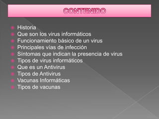    Historia
   Que son los virus informáticos
   Funcionamiento básico de un virus
   Principales vías de infección
   Síntomas que indican la presencia de virus
   Tipos de virus informáticos
   Que es un Antivirus
   Tipos de Antivirus
   Vacunas Informáticas
   Tipos de vacunas
 