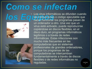 • Los virus informáticos se difunden cuando
las instrucciones o código ejecutable que
hacen funcionar los programas pasan de
un ordenador a otro. Una vez que un
virus está activado, puede reproducirse
copiándose en discos flexibles, en el
disco duro, en programas informáticos
legítimos o a través de redes
informáticas. Estas infecciones son
mucho más frecuentes en las
computadoras que en sistemas
profesionales de grandes ordenadores,
porque los programas de las
computadoras se intercambian
fundamentalmente a través de discos
flexibles o de redes informáticas no
reguladas.

CONTENID
O

 