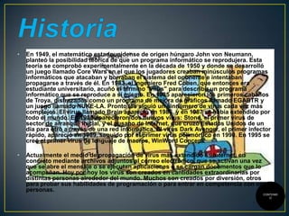 •

En 1949, el matemático estadounidense de origen húngaro John von Neumann,
planteó la posibilidad teórica de que un programa informático se reprodujera. Esta
teoría se comprobó experimentalmente en la década de 1950 y donde se desarrolló
un juego llamado Core Wars en el que los jugadores creaban minúsculos programas
informáticos que atacaban y borraban el sistema del oponente e intentaban
propagarse a través de él. En 1983, el ingeniero Fred Cohen, que entonces era
estudiante universitario, acuñó el término "virus" para describir un programa
informático que se reproduce a sí mismo. En 1985 aparecieron los primeros caballos
de Troya, disfrazados como un programa de mejora de gráficos llamado EGABTR y
un juego llamado NUKE-LA. Pronto les siguió un sinnúmero de virus cada vez más
complejos. El virus llamado Brain apareció en 1986, y en 1987 se había extendido por
todo el mundo. En 1988 aparecieron dos nuevos virus: Stone, el primer virus de
sector de arranque inicial, y el gusano de Internet, que cruzó Estados Unidos de un
día para otro a través de una red informática. El virus Dark Avenger, el primer infector
rápido, apareció en 1989, seguido por el primer virus polimórfico en 1990. En 1995 se
creó el primer virus de lenguaje de macros, WinWord Concept.

•

Actualmente el medio de propagación de virus más extendido es Internet, en
concreto mediante archivos adjuntos al correo electrónico, que se activan una vez
que se abre el mensaje o se ejecutan aplicaciones o se cargan documentos que lo
acompañan. Hoy por hoy los virus son creados en cantidades extraordinarias por
distintas personas alrededor del mundo. Muchos son creados por diversión, otros
para probar sus habilidades de programación o para entrar en competencia con otras
personas.
CONTENID
O

 