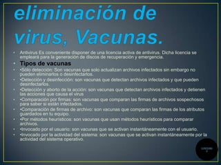 •

Antivirus Es conveniente disponer de una licencia activa de antivirus. Dicha licencia se
empleará para la generación de discos de recuperación y emergencia.

• Tipos de vacunas
•
•
•
•
•

•
•
•

•Sólo detección: Son vacunas que solo actualizan archivos infectados sin embargo no
pueden eliminarlos o desinfectarlos.
•Detección y desinfección: son vacunas que detectan archivos infectados y que pueden
desinfectarlos.
•Detección y aborto de la acción: son vacunas que detectan archivos infectados y detienen
las acciones que causa el virus
•Comparación por firmas: son vacunas que comparan las firmas de archivos sospechosos
para saber si están infectados.
•Comparación de firmas de archivo: son vacunas que comparan las firmas de los atributos
guardados en tu equipo.
•Por métodos heurísticos: son vacunas que usan métodos heurísticos para comparar
archivos.
•Invocado por el usuario: son vacunas que se activan instantáneamente con el usuario.
•Invocado por la actividad del sistema: son vacunas que se activan instantáneamente por la
actividad del sistema operativo.
CONTENID
O

 