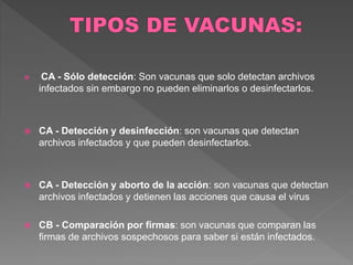  CA - Sólo detección: Son vacunas que solo detectan archivos 
infectados sin embargo no pueden eliminarlos o desinfectarlos. 
 CA - Detección y desinfección: son vacunas que detectan 
archivos infectados y que pueden desinfectarlos. 
 CA - Detección y aborto de la acción: son vacunas que detectan 
archivos infectados y detienen las acciones que causa el virus 
 CB - Comparación por firmas: son vacunas que comparan las 
firmas de archivos sospechosos para saber si están infectados. 
 