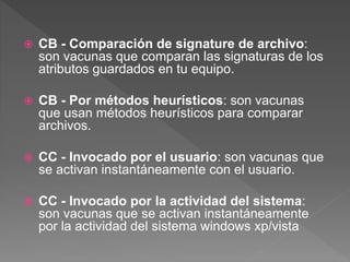  CB - Comparación de signature de archivo: 
son vacunas que comparan las signaturas de los 
atributos guardados en tu equipo. 
 CB - Por métodos heurísticos: son vacunas 
que usan métodos heurísticos para comparar 
archivos. 
 CC - Invocado por el usuario: son vacunas que 
se activan instantáneamente con el usuario. 
 CC - Invocado por la actividad del sistema: 
son vacunas que se activan instantáneamente 
por la actividad del sistema windows xp/vista 

