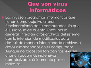  Los virus son programas informáticos que 
tienen como objetivo alterar 
funcionamiento de tu computador, sin que 
el usuario se dé cuenta. Estos, por lo 
general, infectan otros archivos del sistema 
con la intensión de modificarlos para 
destruir de manera intencionada archivos o 
datos almacenados en tu computador. 
Aunque no todos son tan dañinos, existen 
unos un poco más inofensivos, 
caracterizados únicamente por ser 
molestos. 
 