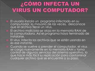  El usuario instala un programa infectado en su 
computador, la mayoría de las veces, desconoce 
que el archivo tiene un virus. 
 El archivo malicioso se aloja en la memoria RAM de 
la computadora. Así el programa haya terminado de 
instalarse. 
 El virus infecta los archivos que se estén usando en 
es ese instante. 
 Cuando se vuelve a prender el computador, el virus 
se carga nuevamente en la memoria RAM y toma 
control de algunos servicios del sistema operativo, lo 
que hace más fácil su replicación para contaminar 
cualquier archivo que se encuentre a su paso. 
 