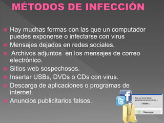 Hay muchas formas con las que un computador 
puedes exponerse o infectarse con virus 
 Mensajes dejados en redes sociales. 
 Archivos adjuntos en los mensajes de correo 
electrónico. 
 Sitios web sospechosos. 
 Insertar USBs, DVDs o CDs con virus. 
 Descarga de aplicaciones o programas de 
internet. 
 Anuncios publicitarios falsos. 
 