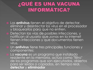  Los antivirus tienen el objetivo de detectar, 
eliminar y desinfectar los virus en el procesador 
y bloquearlos para que no entren. 
 Detectan las vías de posibles infecciones, y 
notifican al usuario que zonas en la internet 
tienen infecciones y que documentos tienen 
virus. 
 Un antivirus tiene tres principales funciones y 
componentes: 
 La vacuna es un programa que instalado 
residente en la memoria, actúa como "filtro" 
de los programas que son ejecutados, abiertos 
para ser leídos o copiados, en tiempo real. 
detector y eliminador 
 