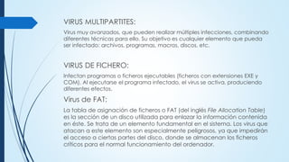 VIRUS MULTIPARTITES:
Virus muy avanzados, que pueden realizar múltiples infecciones, combinando
diferentes técnicas para ello. Su objetivo es cualquier elemento que pueda
ser infectado: archivos, programas, macros, discos, etc.
VIRUS DE FICHERO:
Infectan programas o ficheros ejecutables (ficheros con extensiones EXE y
COM). Al ejecutarse el programa infectado, el virus se activa, produciendo
diferentes efectos.
Virus de FAT:
La tabla de asignación de ficheros o FAT (del inglés File Allocation Table)
es la sección de un disco utilizada para enlazar la información contenida
en éste. Se trata de un elemento fundamental en el sistema. Los virus que
atacan a este elemento son especialmente peligrosos, ya que impedirán
el acceso a ciertas partes del disco, donde se almacenan los ficheros
críticos para el normal funcionamiento del ordenador.
 