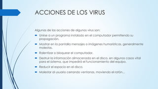 ACCIONES DE LOS VIRUS
Algunas de las acciones de algunos virus son:
 Unirse a un programa instalado en el computador permitiendo su
propagación.
 Mostrar en la pantalla mensajes o imágenes humorísticas, generalmente
molestas.
 Ralentizar o bloquear el computador.
 Destruir la información almacenada en el disco, en algunos casos vital
para el sistema, que impedirá el funcionamiento del equipo.
 Reducir el espacio en el disco.
 Molestar al usuario cerrando ventanas, moviendo el ratón...
 