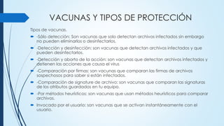 VACUNAS Y TIPOS DE PROTECCIÓN
Tipos de vacunas.
 -Sólo detección: Son vacunas que solo detectan archivos infectados sin embargo
no pueden eliminarlos o desinfectarlos.
 -Detección y desinfección: son vacunas que detectan archivos infectados y que
pueden desinfectarlos.
 -Detección y aborto de la acción: son vacunas que detectan archivos infectados y
detienen las acciones que causa el virus
 -Comparación por firmas: son vacunas que comparan las firmas de archivos
sospechosos para saber si están infectados.
 -Comparación de signature de archivo: son vacunas que comparan las signaturas
de los atributos guardados en tu equipo.
 -Por métodos heurísticos: son vacunas que usan métodos heurísticos para comparar
archivos.
 Invocado por el usuario: son vacunas que se activan instantáneamente con el
usuario.
 