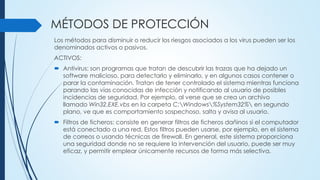 MÉTODOS DE PROTECCIÓN
Los métodos para disminuir o reducir los riesgos asociados a los virus pueden ser los
denominados activos o pasivos.
ACTIVOS:
 Antivirus: son programas que tratan de descubrir las trazas que ha dejado un
software malicioso, para detectarlo y eliminarlo, y en algunos casos contener o
parar la contaminación. Tratan de tener controlado el sistema mientras funciona
parando las vías conocidas de infección y notificando al usuario de posibles
incidencias de seguridad. Por ejemplo, al verse que se crea un archivo
llamado Win32.EXE.vbs en la carpeta C:Windows%System32% en segundo
plano, ve que es comportamiento sospechoso, salta y avisa al usuario.
 Filtros de ficheros: consiste en generar filtros de ficheros dañinos si el computador
está conectado a una red. Estos filtros pueden usarse, por ejemplo, en el sistema
de correos o usando técnicas de firewall. En general, este sistema proporciona
una seguridad donde no se requiere la intervención del usuario, puede ser muy
eficaz, y permitir emplear únicamente recursos de forma más selectiva.
 