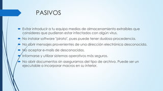 PASIVOS
 Evitar introducir a tu equipo medios de almacenamiento extraíbles que
consideres que pudieran estar infectados con algún virus.
 No instalar software "pirata", pues puede tener dudosa procedencia.
 No abrir mensajes provenientes de una dirección electrónica desconocida.
 No aceptar e-mails de desconocidos.
 Informarse y utilizar sistemas operativos más seguros.
 No abrir documentos sin asegurarnos del tipo de archivo. Puede ser un
ejecutable o incorporar macros en su interior.
 