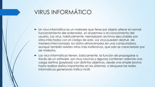 VIRUS INFORMÁTICO
 Un virus informático es un malware que tiene por objeto alterar el normal
funcionamiento del ordenador, sin el permiso o el conocimiento del
usuario. Los virus, habitualmente, reemplazan archivos ejecutables por
otros infectados con el código de este. Los virus pueden destruir, de
manera intencionada, los datos almacenados en una computadora,
aunque también existen otros más inofensivos, que solo se caracterizan por
ser molestos.
 Los virus informáticos tienen, básicamente, la función de propagarse a
través de un software, son muy nocivos y algunos contienen además una
carga dañina (payload) con distintos objetivos, desde una simple broma
hasta realizar daños importantes en los sistemas, o bloquear las redes
informáticas generando tráfico inútil.
 