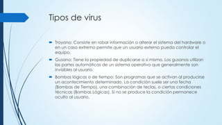 Tipos de virus
 Troyano: Consiste en robar información o alterar el sistema del hardware o
en un caso extremo permite que un usuario externo pueda controlar el
equipo.
 Gusano: Tiene la propiedad de duplicarse a sí mismo. Los gusanos utilizan
las partes automáticas de un sistema operativo que generalmente son
invisibles al usuario.
 Bombas lógicas o de tiempo: Son programas que se activan al producirse
un acontecimiento determinado. La condición suele ser una fecha
(Bombas de Tiempo), una combinación de teclas, o ciertas condiciones
técnicas (Bombas Lógicas). Si no se produce la condición permanece
oculto al usuario.
 
