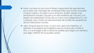  Hoax: Los hoax no son virus ni tienen capacidad de reproducirse
por si solos. Son mensajes de contenido falso que incitan al usuario
a hacer copias y enviarla a sus contactos. Suelen apelar a los
sentimientos morales ("Ayuda a un niño enfermo de cáncer") o al
espíritu de solidaridad ("Aviso de un nuevo virus peligrosísimo") y, en
cualquier caso, tratan de aprovecharse de la falta de experiencia
de los internautas novatos.
 Joke: Al igual que los hoax, no son virus, pero son molestos, un
ejemplo: una página pornográfica que se mueve de un lado a
otro, y si se le llega a dar a cerrar es posible que salga una ventana
que diga: OMFG!! No se puede cerrar!.
 