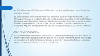  Otros tipos por distintas características son los que se relacionan a continuación:
VITUS RECIDENTE
La característica principal de estos virus es que se ocultan en la memoria RAM de
forma permanente o residente. De este modo, pueden controlar e interceptar todas
las operaciones llevadas a cabo por el sistema operativo, infectando todos aquellos
ficheros y/o programas que sean ejecutados, abiertos, cerrados, renombrados,
copiados. Algunos ejemplos de este tipo de virus son: Randex, CMJ, Meve, MrKlunky.
VIRUS DE ACCIÓN DIRECTA
Al contrario que los residentes, estos virus no permanecen en memoria. Por tanto, su
objetivo prioritario es reproducirse y actuar en el mismo momento de ser ejecutados.
Al cumplirse una determinada condición, se activan y buscan los ficheros ubicados
dentro de su mismo directorio para contagiarlos.
 