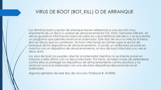 VIRUS DE BOOT (BOT_KILL) O DE ARRANQUE
Los términos boot o sector de arranque hacen referencia a una sección muy
importante de un disco o unidad de almacenamiento CD, DVD, memorias USB etc. En
ella se guarda la información esencial sobre las características del disco y se encuentra
un programa que permite arrancar el ordenador. Este tipo de virus no infecta ficheros,
sino los discos que los contienen. Actúan infectando en primer lugar el sector de
arranque de los dispositivos de almacenamiento. Cuando un ordenador se pone en
marcha con un dispositivo de almacenamiento, el virus de boot infectará a su vez el
disco duro.
Los virus de boot no pueden afectar al ordenador mientras no se intente poner en
marcha a éste último con un disco infectado. Por tanto, el mejor modo de defenderse
contra ellos es proteger los dispositivos de almacenamiento contra escritura y no
arrancar nunca el ordenador con uno de estos dispositivos desconocido en el
ordenador.
Algunos ejemplos de este tipo de virus son: Polyboot.B, AntiEXE.
 
