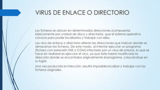 VIRUS DE ENLACE O DIRECTORIO
Los ficheros se ubican en determinadas direcciones (compuestas
básicamente por unidad de disco y directorio), que el sistema operativo
conoce para poder localizarlos y trabajar con ellos.
Los virus de enlace o directorio alteran las direcciones que indican donde se
almacenan los ficheros. De este modo, al intentar ejecutar un programa
(fichero con extensión EXE o COM) infectado por un virus de enlace, lo que se
hace en realidad es ejecutar el virus, ya que éste habrá modificado la
dirección donde se encontraba originalmente el programa, colocándose en
su lugar.
Una vez producida la infección, resulta imposible localizar y trabajar con los
ficheros originales.
 