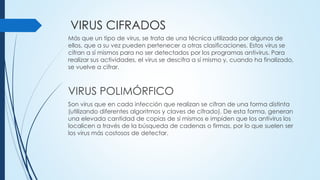 VIRUS CIFRADOS
Más que un tipo de virus, se trata de una técnica utilizada por algunos de
ellos, que a su vez pueden pertenecer a otras clasificaciones. Estos virus se
cifran a sí mismos para no ser detectados por los programas antivirus. Para
realizar sus actividades, el virus se descifra a sí mismo y, cuando ha finalizado,
se vuelve a cifrar.
VIRUS POLIMÓRFICO
Son virus que en cada infección que realizan se cifran de una forma distinta
(utilizando diferentes algoritmos y claves de cifrado). De esta forma, generan
una elevada cantidad de copias de sí mismos e impiden que los antivirus los
localicen a través de la búsqueda de cadenas o firmas, por lo que suelen ser
los virus más costosos de detectar.
 