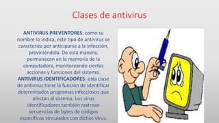Clases de antivirus
ANTIVIRUS PREVENTORES: como su
nombre lo indica, este tipo de antivirus se
caracteriza por anticiparse a la infección,
previniéndola. De esta manera,
permanecen en la memoria de la
computadora, monitoreando ciertas
acciones y funciones del sistema.
ANTIVIRUS IDENTIFICADORES: esta clase
de antivirus tiene la función de identificar
determinados programas infecciosos que
afectan al sistema. Los virus
identificadores también rastrean
secuencias de bytes de códigos
específicos vinculados con dichos virus.
 