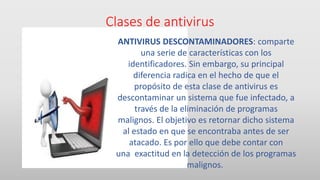 Clases de antivirus
ANTIVIRUS DESCONTAMINADORES: comparte
una serie de características con los
identificadores. Sin embargo, su principal
diferencia radica en el hecho de que el
propósito de esta clase de antivirus es
descontaminar un sistema que fue infectado, a
través de la eliminación de programas
malignos. El objetivo es retornar dicho sistema
al estado en que se encontraba antes de ser
atacado. Es por ello que debe contar con
una exactitud en la detección de los programas
malignos.
 