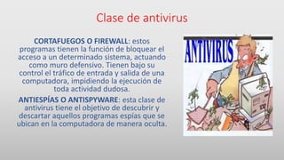 Clase de antivirus
CORTAFUEGOS O FIREWALL: estos
programas tienen la función de bloquear el
acceso a un determinado sistema, actuando
como muro defensivo. Tienen bajo su
control el tráfico de entrada y salida de una
computadora, impidiendo la ejecución de
toda actividad dudosa.
ANTIESPÍAS O ANTISPYWARE: esta clase de
antivirus tiene el objetivo de descubrir y
descartar aquellos programas espías que se
ubican en la computadora de manera oculta.
 