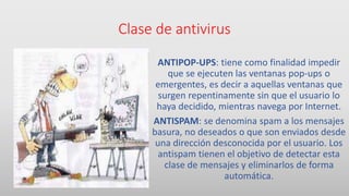 Clase de antivirus
ANTIPOP-UPS: tiene como finalidad impedir
que se ejecuten las ventanas pop-ups o
emergentes, es decir a aquellas ventanas que
surgen repentinamente sin que el usuario lo
haya decidido, mientras navega por Internet.
ANTISPAM: se denomina spam a los mensajes
basura, no deseados o que son enviados desde
una dirección desconocida por el usuario. Los
antispam tienen el objetivo de detectar esta
clase de mensajes y eliminarlos de forma
automática.
 