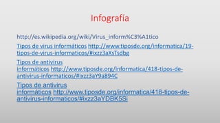 Infografía
http://es.wikipedia.org/wiki/Virus_inform%C3%A1tico
Tipos de virus informáticos http://www.tiposde.org/informatica/19-
tipos-de-virus-informaticos/#ixzz3aXsTsdbg
Tipos de antivirus
informáticos http://www.tiposde.org/informatica/418-tipos-de-
antivirus-informaticos/#ixzz3aY9a894C
Tipos de antivirus
informáticos http://www.tiposde.org/informatica/418-tipos-de-
antivirus-informaticos/#ixzz3aYDBK5Si
 