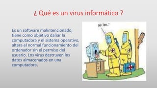 ¿ Qué es un virus informático ?
Es un software malintencionado,
tiene como objetivo dañar la
computadora y el sistema operativo,
altera el normal funcionamiento del
ordenador sin el permiso del
usuario. Los virus destruyen los
datos almacenados en una
computadora.
 