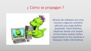 ¿ Cómo se propagan ?
Atreves de software son muy
nocivos y algunos contiene
además una carga dañina
(payload). Tiene distintos
objetivos desde una simple
broma hasta realizar daños
importantes en los sistemas o
bloquear redes informáticas
 