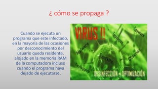 ¿ cómo se propaga ?
Cuando se ejecuta un
programa que este infectado,
en la mayoría de las ocasiones
por desconocimiento del
usuario queda residente,
alojado en la memoria RAM
de la computadora incluso
cuando el programa haya
dejado de ejecutarse.
 