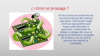 ¿ cómo se propaga ?
El virus toma el control de los
servicios básicos del sistema
operativo, infectando luego
archivos ejecutables que
hayan sido llamados a
ejecución. Finalmente se
añade el código del virus al
programa infectado y se graba
en el disco, con el cual el
proceso de replica se
completa.
 