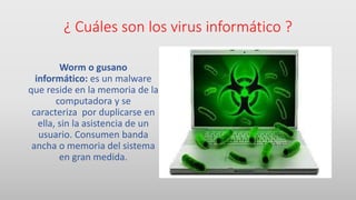 ¿ Cuáles son los virus informático ?
Worm o gusano
informático: es un malware
que reside en la memoria de la
computadora y se
caracteriza por duplicarse en
ella, sin la asistencia de un
usuario. Consumen banda
ancha o memoria del sistema
en gran medida.
 