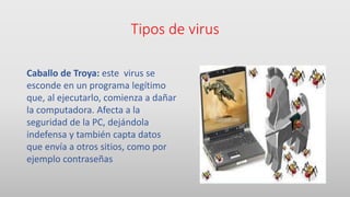 Tipos de virus
Caballo de Troya: este virus se
esconde en un programa legítimo
que, al ejecutarlo, comienza a dañar
la computadora. Afecta a la
seguridad de la PC, dejándola
indefensa y también capta datos
que envía a otros sitios, como por
ejemplo contraseñas
 