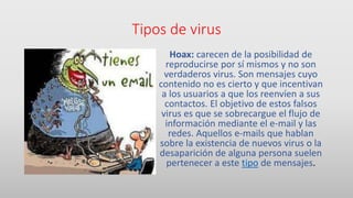 Tipos de virus
Hoax: carecen de la posibilidad de
reproducirse por sí mismos y no son
verdaderos virus. Son mensajes cuyo
contenido no es cierto y que incentivan
a los usuarios a que los reenvíen a sus
contactos. El objetivo de estos falsos
virus es que se sobrecargue el flujo de
información mediante el e-mail y las
redes. Aquellos e-mails que hablan
sobre la existencia de nuevos virus o la
desaparición de alguna persona suelen
pertenecer a este tipo de mensajes.
 