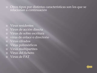  Otros tipos por distintas características son los que se
relacionan a continuación
 Virus residentes
 Virus de acción directa
 Virus de sobre escritura
 virus de enlace o directorio
 Virus cifrados
 Virus polimórficos
 Virus multipartites
 Virus del fichero
 Virus de FAT
 