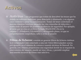  Antivirus : son programas que tratan de descubrir las trazas que ha
dejado un software malicioso, para detectarlo y eliminarlo, y en algunos
casos contener o parar la contaminación. Tratan de tener controlado el
sistema mientras funciona parando las vías conocidas de infección y
notificando al usuario de posibles incidencias de seguridad. Por ejemplo,
al verse que se crea un archivo llamado Win32.EXE.vbs en la
carpeta C:Windows%System32% en segundo plano, ve que es
comportamiento sospechoso, salta y avisa al usuario
 Filtros de ficheros: consiste en generar filtros de ficheros dañinos
si el computador está conectado a una red. Estos filtros pueden usarse,
por ejemplo, en el sistema de correos o usando técnicas de firewall. En
general, este sistema proporciona una seguridad donde no se requiere la
intervención del usuario, puede ser muy eficaz, y permitir emplear
únicamente recursos de forma más selectiva.
 