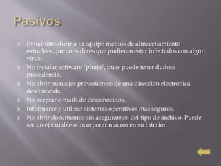  Evitar introducir a tu equipo medios de almacenamiento
extraíbles que consideres que pudieran estar infectados con algún
virus.
 No instalar software "pirata", pues puede tener dudosa
procedencia.
 No abrir mensajes provenientes de una dirección electrónica
desconocida.
 No aceptar e-mails de desconocidos.
 Informarse y utilizar sistemas operativos más seguros.
 No abrir documentos sin asegurarnos del tipo de archivo. Puede
ser un ejecutable o incorporar macros en su interior.
 